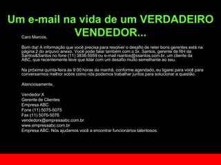 Um e-mail na vida de um VERDADEIRO VENDEDOR...	Caro Marcos,Bomdia! A informaçãoquevocêprecisapara resolver o desafio de reterbonsgerentesestánapágina 2 do arquivoanexo. Vocêpodefalartambém com o Sr. Santos, gerente de RH da Santos&Santos no fone (11) 3838-5959 ou e-mail rsantos@ssantos.com.br, um cliente da ABC, querecentementetevequelidar com um desafiomuitosemelhanteaoseu. 	Na próximaquinta-feiraàs 9:00 horas da manhã, conformeagendado, euligareiparavocêparaconversarmosmelhorsobrecomonóspodemostrabalharjuntosparasolucionar a questão. Atenciosamente, 	Vendedor X	Gerente de Clientes 	Empresa ABC	Fone (11) 5075-5075	Fax (11) 5076-5076	vendedorx@empresaabc.com.br	www.empresaabc.com.br	Empresa ABC. Nós ajudamos você a encontrar funcionários talentosos.