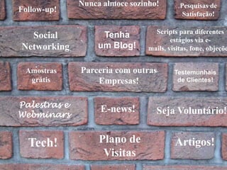 Nunca almoce sozinho!Pesquisas de Satisfação!Follow-up!Scripts para diferentes estágios via e-mails, visitas, fone, objeções. Social        NetworkingTenha um Blog!Parceria com outras Empresas!Amostras grátisTestemunhais de Clientes!Palestras e WebminarsE-news!Seja Voluntário!Plano de VisitasTech!Artigos!