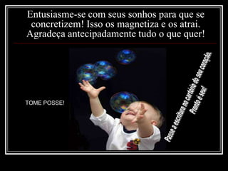 Entusiasme-se com seus sonhos para que se concretizem! Isso os magnetiza e os atrai. Agradeça antecipadamente tudo o que quer!Tome posse!Passe a escritura no cartório do seu coração. Pronto é seu!TOME POSSE!