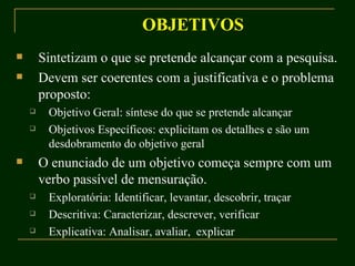 OBJETIVOS Sintetizam o que se pretende alcançar com a pesquisa. Devem ser coerentes com a justificativa e o problema proposto: Objetivo Geral: síntese do que se pretende alcançar Objetivos Específicos: explicitam os detalhes e são um desdobramento do objetivo geral O enunciado de um objetivo começa sempre com um verbo passível de mensuração. Exploratória: Identificar, levantar, descobrir, traçar Descritiva: Caracterizar, descrever, verificar Explicativa: Analisar, avaliar,  explicar 