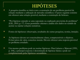 HIPÓTESES A pesquisa científica se inicia com a construção de um problema passível de solução mediante a utilização de métodos científicos. O passo seguinte consiste em oferecer uma solução possível, mediante a construção de hióteses. “ Por hipótese entende-se uma suposição ou explicação provisória do problema” (GIL, 2010, p. 17). Estas permitirão orientar a análise dos dados no sentido de aceitar ou rejeitar soluções tentativas. Fontes de hipóteses: observação, resultados de outras pesquisas, teorias, intuição. As hipóteses devem ser conceitualmente claras, compreensíveis e objetivas. Evitar juízos de valor, conceitos morais. Devem oferecer uma resposta provável ao problema estudado. Um mesmo problema pode ter muitas hipóteses. Para Lakatos e Marconi (1991, p. 104), a principal resposta é denominada de hipótese básica e pode ser complementada pelas hipóteses secundárias. 