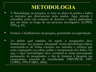 METODOLOGIA A Metodologia, na pesquisa, se situa no plano da prática e indica os métodos que efetivamente serão usados. Aqui, método é entendido como um conjunto de decisões e opções particulares que são feitas ao longo de um processo investigativo (LOPES, 1999, p. 81). Fornece o detalhamento da pesquisa, permitindo sua reprodução. Ao definir qual caminho irá seguir, o pesquisador deve fundamentar sua pesquisa adequando teoria-metodologia-objeto, sustentando-se de forma coerente nos métodos e técnicas que serão empregados na coleta, análise e interpretação dos dados. Ou seja, o rigor metodológico deve constituir-se numa preocupação permanente do pesquisador, a fim de fornecer à pesquisa sua característica essencial de cientificidade (TRIVINOS, 1987; LOPES, 1999; FARIA, 2004). 