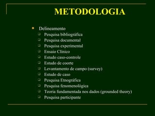 METODOLOGIA Delineamento Pesquisa bibliográfica Pesquisa documental Pesquisa experimental Ensaio Clínico Estudo caso-controle Estudo de coorte Levantamento de campo (survey) Estudo de caso Pesquisa Etnográfica Pesquisa fenomenológica Teoria fundamentada nos dados (grounded theory) Pesquisa participante 