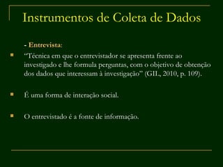 Instrumentos de Coleta de Dados -  Entrevista : “ Técnica em que o entrevistador se apresenta frente ao investigado e lhe formula perguntas, com o objetivo de obtenção dos dados que interessam à investigação” (GIL, 2010, p. 109). É uma forma de interação social. O entrevistado é a fonte de informação. 