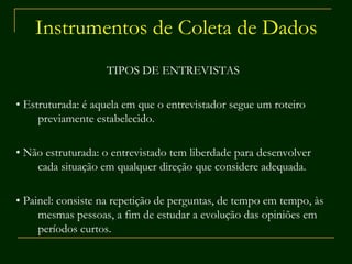 Instrumentos de Coleta de Dados TIPOS DE ENTREVISTAS  •  Estruturada: é aquela em que o entrevistador segue um roteiro previamente estabelecido.  •  Não estruturada: o entrevistado tem liberdade para desenvolver cada situação em qualquer direção que considere adequada.  •  Painel: consiste na repetição de perguntas, de tempo em tempo, às mesmas pessoas, a fim de estudar a evolução das opiniões em períodos curtos. 