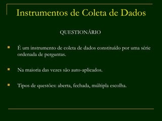Instrumentos de Coleta de Dados QUESTIONÁRIO É um instrumento de coleta de dados constituído por uma série ordenada de perguntas. Na maioria das vezes são auto-aplicados. Tipos de questões: aberta, fechada, múltipla escolha. 