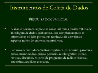 Instrumentos de Coleta de Dados PESQUISA DOCUMENTAL A análise documental pode se constituir numa técnica valiosa de abordagem de dados qualitativos, seja complementando as informações obtidas por outras técnicas, seja desvelando aspectos novos de um tema ou problema.  São considerados documentos: regulamentos, normas, pareceres, cartas, memorandos, diários pessoais, autobiografias, jornais, revistas, discursos, roteiros de programas de rádio e televisão, estatísticas, arquivos escolares.  