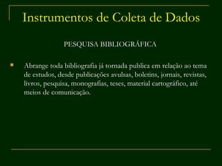 Instrumentos de Coleta de Dados PESQUISA BIBLIOGRÁFICA Abrange toda bibliografia já tornada publica em relação ao tema de estudos, desde publicações avulsas, boletins, jornais, revistas, livros, pesquisa, monografias, teses, material cartográfico, até meios de comunicação. 