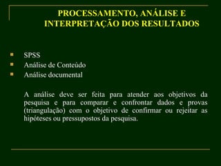 PROCESSAMENTO, ANÁLISE E INTERPRETAÇÃO DOS RESULTADOS SPSS Análise de Conteúdo Análise documental A análise deve ser feita para atender aos objetivos da pesquisa e para comparar e confrontar dados e provas (triangulação) com o objetivo de confirmar ou rejeitar as hipóteses ou pressupostos da pesquisa. 