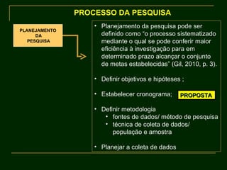 PROCESSO DA PESQUISA PLANEJAMENTO DA PESQUISA Planejamento da pesquisa pode ser definido como “o processo sistematizado mediante o qual se pode conferir maior eficiência à investigação para em determinado prazo alcançar o conjunto de metas estabelecidas” (Gil, 2010, p. 3). Definir objetivos e hipóteses ; Estabelecer cronograma; Definir metodologia fontes de dados/ método de pesquisa técnica de coleta de dados/ população e amostra Planejar a coleta de dados  PROPOSTA 