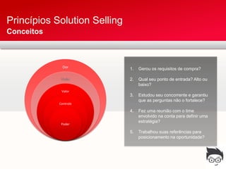 Princípios Solution Selling
Conceitos



              Dor
                              1.   Gerou os requisitos de compra?

             Visão            2.   Qual seu ponto de entrada? Alto ou
                                   baixo?
             Valor
                              3.   Estudou seu concorrente e garantiu
                                   que as perguntas não o fortalece?
            Controle

                              4.   Fez uma reunião com o time
                                   envolvido na conta para definir uma
                                   estratégia?
             Poder

                              5.   Trabalhou suas referências para
                                   posicionamento na oportunidade?
 
