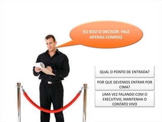 COMPETITIVIDAD




EU SOU O DECISOR. FALE
   APENAS COMIGO.




       QUAL O PONTO DE ENTRADA?

      POR QUE DEVEMOS ENTRAR POR
                 CIMA?
         UMA VEZ FALANDO COM O
         EXECUTIVO, MANTENHA O
              CONTATO VIVO
 