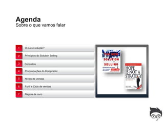 Agenda
Sobre o que vamos falar



 1   O que é solução?


 2   Principios do Solution Selling


 3   Conceitos example text. Go ahead and replace it
     This is an


 4   Preocupações do Comprador


 5   Níveis de vendas


 6   Funil e Ciclo de vendas


 7   Regras de ouro
 