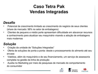 Caso Tetra Pak
                         Vendas Integradas

Desafio
•    Potencial de crescimento limitado ao crescimento do negócio de seus clientes
    (share de mercado: 98% no setor de embalagens)
•    Clientes de pequeno e médio porte apresentam dificuldade em alavancar recursos
    e conhecimento para atualizar seu maquinário visando a adoção de embalagens
    mais modernas

Solução
•    Criação da unidade de “Soluções Integradas”
•    Oferta de soluções de ponta a ponta: desde o processamento do alimento até seu
    envase
•    Viabiliza, além do maquinário e de seu financiamento, um serviço de assessoria
    completa na gestão da linha de produção
•    Auxilia no Marketing por meio de pesquisas de mercado do comportamento
    do consumidor
 