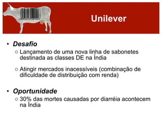 Unilever

• Desafio
  o Lançamento de uma nova linha de sabonetes
    destinada as classes DE na Índia
  o Atingir mercados inacessíveis (combinação de
    dificuldade de distribuição com renda)

• Oportunidade
  o 30% das mortes causadas por diarréia acontecem
    na Índia
 