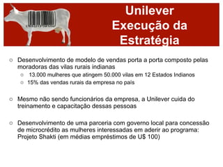 Unilever
                                     Execução da
                                      Estratégia
o Desenvolvimento de modelo de vendas porta a porta composto pelas
  moradoras das vilas rurais indianas
   o 13.000 mulheres que atingem 50.000 vilas em 12 Estados Indianos
   o 15% das vendas rurais da empresa no país


o Mesmo não sendo funcionários da empresa, a Unilever cuida do
  treinamento e capacitação dessas pessoas

o Desenvolvimento de uma parceria com governo local para concessão
  de microcrédito as mulheres interessadas em aderir ao programa:
  Projeto Shakti (em médias empréstimos de U$ 100)
 