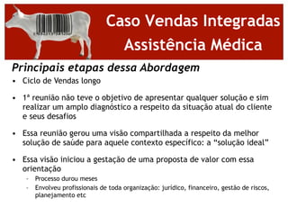 Caso Vendas Integradas
                                  Assistência Médica
Principais etapas dessa Abordagem
• Ciclo de Vendas longo

• 1ª reunião não teve o objetivo de apresentar qualquer solução e sim
  realizar um amplo diagnóstico a respeito da situação atual do cliente
  e seus desafios

• Essa reunião gerou uma visão compartilhada a respeito da melhor
  solução de saúde para aquele contexto específico: a “solução ideal”

• Essa visão iniciou a gestação de uma proposta de valor com essa
  orientação
   –   Processo durou meses
   –   Envolveu profissionais de toda organização: jurídico, financeiro, gestão de riscos,
       planejamento etc
 