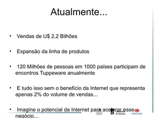 Atualmente...

•   Vendas de U$ 2,2 Bilhões

•   Expansão da linha de produtos

•    120 Milhões de pessoas em 1000 países participam de
    encontros Tuppeware anualmente

•    E tudo isso sem o benefício da Internet que representa
    apenas 2% do volume de vendas...

•    Imagine o potencial da Internet para acelerar esse
    negócio...
 