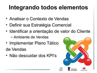 Integrando todos elementos
• Analisar o Contexto de Vendas
• Definir sua Estratégia Comercial
• Identificar a orientação de valor do Cliente
  – Ambiente de Vendas
• Implementar Plano Tático
de Vendas
• Não descuidar dos KPI’s
 