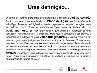 Uma definição...
O ponto de partida para uma boa estratégia é ter um objetivo correto.
Então, passa-se a elaboração de um Plano de Ação que é a essência da
estratégia. Tanto na definição dos objetivos quanto na do plano de ação, deve-
se adotar como foco o comprometimento com a busca de um
posicionamento único, diferenciado, que permita a obtenção de uma
vantagem competitiva para a empresa. Para que a estratégia seja efetiva, é
fundamental a adoção de uma visão integradora que esteja presente em
toda a organização, independentemente de níveis hierárquicos. Todos devem
conhecer a estratégia corporativa e comprometer-se com ela. Outro elemento
de análise se refere ao ambiente externo; é fator crítico de sucesso a
aderência da estratégia ao ambiente. Por esse motivo, a estratégia deve ser
flexível e suficiente para adaptar-se ao comportamento do setor em que a
organização atua e incorporar a análise de padrões existentes no passado e
das tendências futuras do setor
 