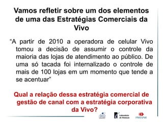 Vamos refletir sobre um dos elementos
 de uma das Estratégias Comerciais da
                  Vivo
“A partir de 2010 a operadora de celular Vivo
  tomou a decisão de assumir o controle da
  maioria das lojas de atendimento ao público. De
  uma só tacada foi internalizado o controle de
  mais de 100 lojas em um momento que tende a
  se acentuar”

 Qual a relação dessa estratégia comercial de
  gestão de canal com a estratégia corporativa
                    da Vivo?
 