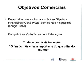 Objetivos Comerciais

• Devem aliar uma visão clara sobre os Objetivos
  Financeiros (Curto Prazo) com os Não Financeiros
  (Longo Prazo)

• Compatibiliza Visão Tática com Estratégica

             Cuidado com a visão de que
   “O fim do mês é mais importante do que o fim do
                       mundo”
 