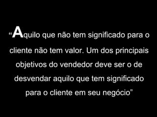 “   Aquilo que não tem significado para o
cliente não tem valor. Um dos principais
    objetivos do vendedor deve ser o de
    desvendar aquilo que tem significado
       para o cliente em seu negócio”
 