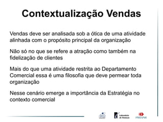 Contextualização Vendas
                 Vendas 3.0
Vendas deve ser analisada sob a ótica de uma atividade
alinhada com o propósito principal da organização

Não só no que se refere a atração como também na
fidelização de clientes

Mais do que uma atividade restrita ao Departamento
Comercial essa é uma filosofia que deve permear toda
organização

Nesse cenário emerge a importância da Estratégia no
contexto comercial
 