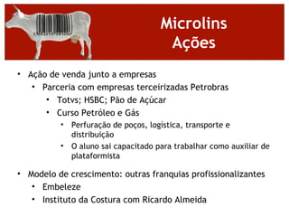 Microlins
                                       Ações
• Ação de venda junto a empresas
   • Parceria com empresas terceirizadas Petrobras
      • Totvs; HSBC; Pão de Açúcar
      • Curso Petróleo e Gás
          •   Perfuração de poços, logística, transporte e
              distribuição
          •   O aluno sai capacitado para trabalhar como auxiliar de
              plataformista

• Modelo de crescimento: outras franquias profissionalizantes
   • Embeleze
   • Instituto da Costura com Ricardo Almeida
 