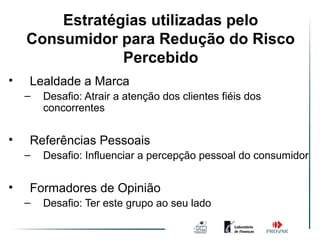 Estratégias utilizadas pelo
    Consumidor para Redução do Risco
                Percebido
•   Lealdade a Marca
    –   Desafio: Atrair a atenção dos clientes fiéis dos
        concorrentes


•   Referências Pessoais
    –   Desafio: Influenciar a percepção pessoal do consumidor


•   Formadores de Opinião
    –   Desafio: Ter este grupo ao seu lado
 