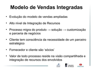 Modelo de Vendas Integradas
              Ambiente de Vendas
                                Integradas
• Evolução do modelo de vendas ampliadas

• Alto nível de Integração de Recursos

• Processo migra do produto → solução → customização
  e parceria de negócios
• Cliente tem consciência da necessidade de um parceiro
  estratégico

• Fornecedor e cliente são ‘sócios’

• Valor de todo processo reside na visão compartilhada e
  integração de recursos dos envolvidos
 