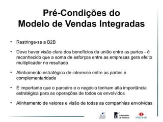 Pré-Condições de Vendas
               Ambiente do
    Modelo de Vendas Integradas
                   Integradas

•   Restringe-se a B2B

•   Deve haver visão clara dos benefícios da união entre as partes - é
    reconhecido que a soma de esforços entre as empresas gera efeito
    multiplicador no resultado

•   Alinhamento estratégico de interesse entre as partes e
    complementaridade

•   É importante que o parceiro e o negócio tenham alta importância
    estratégica para as operações de todos os envolvidos

•   Alinhamento de valores e visão de todas as companhias envolvidas
 