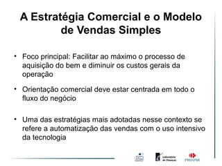 A Estratégia Comercial e o Modelo
              Ambiente de Vendas
         de Vendas Simples
                    Simples
• Foco principal: Facilitar ao máximo o processo de
  aquisição do bem e diminuir os custos gerais da
  operação
• Orientação comercial deve estar centrada em todo o
  fluxo do negócio

• Uma das estratégias mais adotadas nesse contexto se
  refere a automatização das vendas com o uso intensivo
  da tecnologia
 
