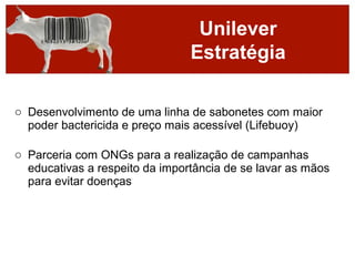 Unilever
                                Estratégia

o Desenvolvimento de uma linha de sabonetes com maior
  poder bactericida e preço mais acessível (Lifebuoy)

o Parceria com ONGs para a realização de campanhas
  educativas a respeito da importância de se lavar as mãos
  para evitar doenças
 