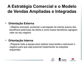 A Estratégia Comercial e o Modelo
              Ambiente de Vendas
 de Vendas Ampliadas e Integradas
                   Simples

• Orientação Externa
   –Objetivo principal: aumentar a percepção do cliente acerca dos
   benefícios potenciais da oferta e como esses benefícios agregam
   valor ao seu negócio


• Orientação Interna
   –Preparar toda a equipe para realizar essa tarefa e estruturar o
   negócio para que seja possível implementar as soluções
   requeridas
 