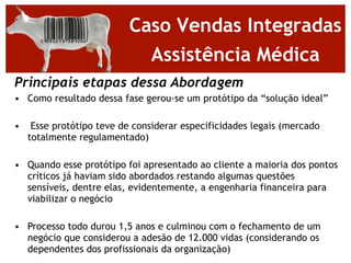 Caso Vendas Integradas
                            Assistência Médica
Principais etapas dessa Abordagem
• Como resultado dessa fase gerou-se um protótipo da “solução ideal”

•    Esse protótipo teve de considerar especificidades legais (mercado
    totalmente regulamentado)

• Quando esse protótipo foi apresentado ao cliente a maioria dos pontos
  críticos já haviam sido abordados restando algumas questões
  sensíveis, dentre elas, evidentemente, a engenharia financeira para
  viabilizar o negócio

• Processo todo durou 1,5 anos e culminou com o fechamento de um
  negócio que considerou a adesão de 12.000 vidas (considerando os
  dependentes dos profissionais da organização)
 