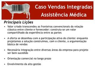 Caso Vendas Integradas
                           Assistência Médica
Principais Lições
• Valor criado transcendeu as fronteiras convencionais da relação
  clássica entre cliente e fornecedor: construiu-se um valor
  compartilhado da experiência entre as partes

• A oferta se desenhou com a participação ativa do cliente: enquanto
  projetamos a solução construímos, com o cliente, a argumentação
  básica de vendas

• Necessária integração entre diversas áreas da empresa para projeto
  ser bem sucedido

• Orientação comercial no longo prazo

• Envolvimento da alto gestão
 