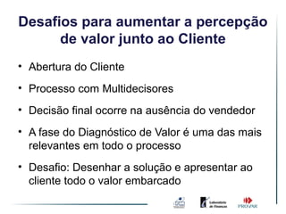 Desafios para Ambienteade Vendas
              aumentar percepção
      de valor junto ao Cliente
                     Simples
• Abertura do Cliente
• Processo com Multidecisores
• Decisão final ocorre na ausência do vendedor
• A fase do Diagnóstico de Valor é uma das mais
  relevantes em todo o processo
• Desafio: Desenhar a solução e apresentar ao
  cliente todo o valor embarcado
 