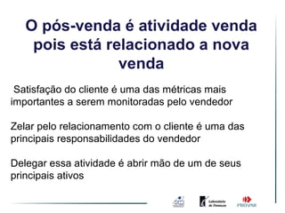 O pós-venda é atividade venda
    pois está relacionado a nova
                venda
 Satisfação do cliente é uma das métricas mais
importantes a serem monitoradas pelo vendedor

Zelar pelo relacionamento com o cliente é uma das
principais responsabilidades do vendedor

Delegar essa atividade é abrir mão de um de seus
principais ativos
 