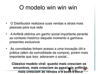 O modelo win win win

•    O Distribuidor realizava suas vendas e atraia mais
    pessoas para sua rede
•    A Anfitriã obtinha um ganho social importante perante
    ao contexto histórico daquele momento e ganhava
    presentes exclusivos

•    As convidadas tinham acesso a uma inovação útil e
    prática (além da comodidade da compra), porém mais
    importante que isso: adoravam o social...

     Clássico modelo viral: quanto mais cresciam os
      encontros, mais cresciam as possíveis anfitriãs,
         mais cresciam as vendas e o boca a boca
 