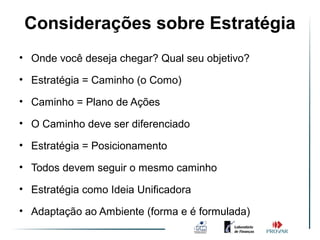 Considerações sobre Estratégia
• Onde você deseja chegar? Qual seu objetivo?

• Estratégia = Caminho (o Como)

• Caminho = Plano de Ações

• O Caminho deve ser diferenciado

• Estratégia = Posicionamento

• Todos devem seguir o mesmo caminho

• Estratégia como Ideia Unificadora

• Adaptação ao Ambiente (forma e é formulada)
 