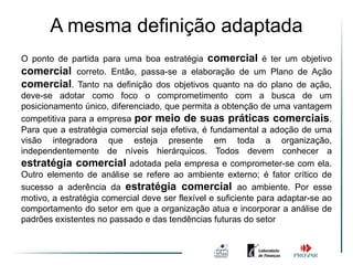 A mesma definição adaptada
O ponto de partida para uma boa estratégia comercial é ter um objetivo
comercial correto. Então, passa-se a elaboração de um Plano de Ação
comercial. Tanto na definição dos objetivos quanto na do plano de ação,
deve-se adotar como foco o comprometimento com a busca de um
posicionamento único, diferenciado, que permita a obtenção de uma vantagem
competitiva para a empresa por meio de suas práticas comerciais.
Para que a estratégia comercial seja efetiva, é fundamental a adoção de uma
visão integradora que esteja presente em toda a organização,
independentemente de níveis hierárquicos. Todos devem conhecer a
estratégia comercial adotada pela empresa e comprometer-se com ela.
Outro elemento de análise se refere ao ambiente externo; é fator crítico de
sucesso a aderência da estratégia comercial ao ambiente. Por esse
motivo, a estratégia comercial deve ser flexível e suficiente para adaptar-se ao
comportamento do setor em que a organização atua e incorporar a análise de
padrões existentes no passado e das tendências futuras do setor
 