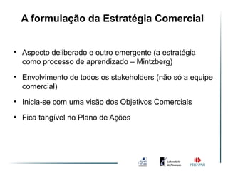A formulação da Estratégia Comercial


• Aspecto deliberado e outro emergente (a estratégia
  como processo de aprendizado – Mintzberg)

• Envolvimento de todos os stakeholders (não só a equipe
  comercial)
• Inicia-se com uma visão dos Objetivos Comerciais

• Fica tangível no Plano de Ações
 