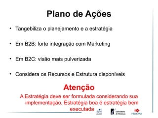 Plano de Ações
• Tangebiliza o planejamento e a estratégia

• Em B2B: forte integração com Marketing

• Em B2C: visão mais pulverizada

• Considera os Recursos e Estrutura disponíveis

                      Atenção
    A Estratégia deve ser formulada considerando sua
      implementação. Estratégia boa é estratégia bem
                         executada
 
