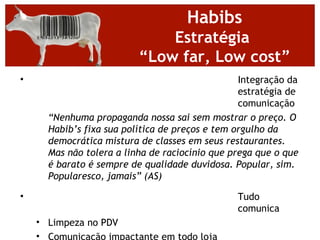 Habibs
                              Estratégia
                          “Low far, Low cost”
•                                                Integração da
                                                 estratégia de
                                                 comunicação
      “Nenhuma propaganda nossa sai sem mostrar o preço. O
      Habib’s fixa sua política de preços e tem orgulho da
      democrática mistura de classes em seus restaurantes.
      Mas não tolera a linha de raciocínio que prega que o que
      é barato é sempre de qualidade duvidosa. Popular, sim.
      Popularesco, jamais” (AS)

•                                               Tudo
                                                comunica
    • Limpeza no PDV
    • Comunicação impactante em todo loja
 