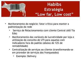 Habibs
                             Estratégia
                         “Low far, Low cost”

• Monitoramento do negócio: fator crítico para manter a
  padronização da rede
   • Serviço de Relacionamento com cliente Central (Alô Tia
     Eda)
   • Monitoramento das variáveis de lucratividade por loja e
     utilização do conceito de UTI para aquelas com
     indicadores fora do padrão (abaixo de 12% de
     rentabilidade)
   • Centralização de serviços ao cliente (transformando-se
     em provedor de serviços dos franqueados)
      • Exemplo: Delivery
 