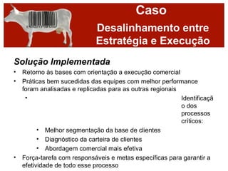 Caso
                            Desalinhamento entre
                            Estratégia e Execução
Solução Implementada
• Retorno às bases com orientação a execução comercial
• Práticas bem sucedidas das equipes com melhor performance
  foram analisadas e replicadas para as outras regionais
   •                                                     Identificaçã
                                                         o dos
                                                         processos
                                                         críticos:
        • Melhor segmentação da base de clientes
        • Diagnóstico da carteira de clientes
        • Abordagem comercial mais efetiva
• Força-tarefa com responsáveis e metas específicas para garantir a
  efetividade de todo esse processo
 