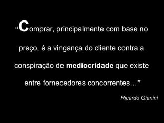 “Comprar, principalmente com base no
    preço, é a vingança do cliente contra a

conspiração de mediocridade que existe

     entre fornecedores concorrentes…”
                                   Ricardo Gianini
 