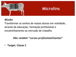 Microlins

Missão
Transformar os sonhos de nossos alunos em realidade,
através da educação, formação profissional e
encaminhamento ao mercado de trabalho

       Não vendem “cursos profissionalizantes”

• Target: Classe C
 