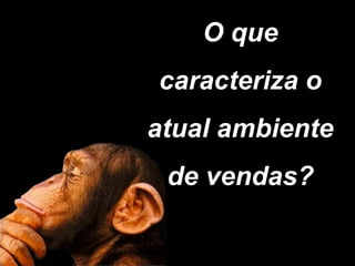 O que
caracteriza o
atual ambiente
 de vendas?
 